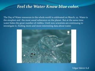 Feel the Water Know blue color.
The Day of Water resources in the whole world is celebrated on March, 22. Water is
the simplest and the most usual substance on the planet. But at the same time
water hides the great number of riddles. Until now scientists are continuing to
investigate it, finding more and more interesting data about water.

Edgar Iskrov 6.d

 