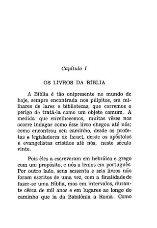 Capítulo I 
OS LIVROS DA BíBLIA 
A Bíblia é tão onipresente no mundo de 
hoje, sempre encontrada nos púlpitos, em mi­lhares 
de lares e bibliotecas, que corremos o 
perigo de tratá-la como um objeto comum. A 
medida que envelhecemos, muitas vêzes nos 
ocorre indagar como êsse livro chegou até nós; 
como encontrou seu caminho, desde os profe­tas 
e legisladores de Israel, desde os apóstolos 
é evangelistas cristãos até nós, neste século 
vinte. 
Pois êles a escreveram em hebráico e grego 
com um propósito, e nós a lemos em português. 
Por outro lado, seus sessenta e seis livros não 
foram escritos de uma vez, com a finalidade de 
fazer-se uma Bíblia, mas em intervalos, duran­te 
cêrca de mil anos e em lugares ao longo do 
caminho que ia .da Babilónia a Roma. Como 
 