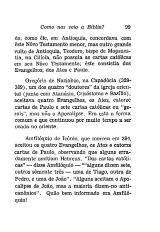 Como nos veio a Bíblia? 99 
do, como êle, em Antioquia, concordava com 
êste Nôvo Testamento menor, mas outro grande 
vulto de Antioquia, Teodoro, bispo de Mopsues­tia, 
na Cilícia, não possuía as cartas católicas 
em seu Nôvo Testamento: êste consistia dos 
Evangelhos, dos Atos e Paulo. 
Gregório de Naziahzo, na Capadócia (329­389), 
um dos quatro "doutores" da igreja orien­tal 
(junto com Atanásio, Crisóstomo e Basílio), 
aceitava quatro Evangelhos, os Atos, catorze 
cartas de Paulo e sete cartas católicas ou "ge­rais", 
mas não o Apocalípse. Era esta a forma 
comum e que continuou por muito tempo a ser 
usada no oriente. 
Amfilóquio de Icônio, que morreu em 394, 
aceitou os quatro Evangelhos, os Atos e catorze 
cartas de Paulo, observando que alguns erra­damente 
omitiam Hebreus. "Das cartas católi­cas" 
- disse Amfilóquio - ""alguns dizem sete, 
outros somente três - uma de Tiago, outra de 
Pedro, e uma de João". "Alguns aceitam o Apo­calipse 
de João, mas a maioria dizem-no anti­canônico" 
. Quão bem informado era Amfiló­quio! 
 