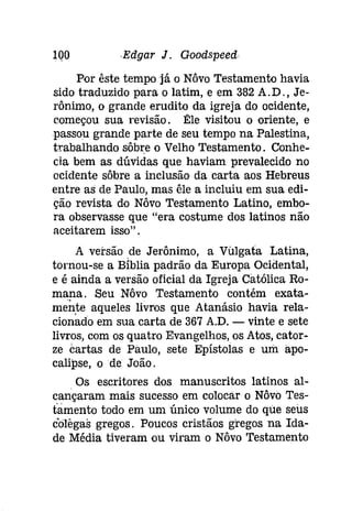 IQOEdgar J. Goodspeed 
Por êste tempo já o Nôvo Testamento havia 
sido traduzido para o latim, e em 382 A.D., Je­rônimo, 
o grande erudito da igreja do ocidente, 
começou sua revisão. Êle visitou o oriente, e 
passou grande parte de seu tempo na Palestina, 
trabalhando sôbre o Velho Testamento. Conhe­cia 
bem as dúvidas que haviam prevalecido no 
ocidente sôbre a inclusão da carta aos Hebreus 
entre as de Paulo, mas êle a incluiu em sua edi­ção 
revista do Nôvo Testamento Latino, embo­ra 
observasse que "era costume dos latinos não 
aceitarem isso". 
A versão de Jerônimo, a VUlgata Latina, 
tornou-se a Bíblia padrão da Europa Ocidental, 
e é ainda a versão oficial da Igreja Católica Ro­mana. 
Seu Nôvo Testamento contém exata­mente 
aqueles livros que Atanásio havia rela­cionado 
em sua carta de 367 A.D. - vinte e sete 
livros, com os quatro Evangelhos, os Atos, cator­ze 
cartas de Paulo, sete Epístolas e um apo­calípse, 
ode João. 
Os escritores dos manuscritos latinos al­cançaram 
mais sucesso em colocar o Nôvo 'I'es­tamento 
todo em um único volume do que seus 
colêgas gregos. Poucos cristãos gregos na Ida­de 
Média tiveram ou viram o Nôvo Testamento 
 