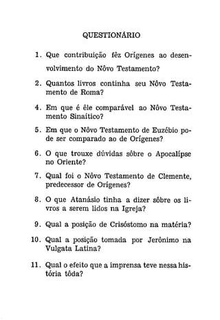 QUESTIONARIO 
1. Que contribuição fêz Orígenes ao desen­volvimento 
do Nôvo Testamento? 
2. Quantos livros continha seu Nôvo Testa­mento 
de Roma? 
4. Em que é êle comparável ao Nôvo Testa­mento 
Sinaítico? 
5. Em que o Nôvo Testamento de Euzébio po­de 
ser comparado ao de Orígenes? 
6. O que trouxe dúvidas sôbre o Apocalípse 
no Oriente? 
7. Qual foi o Nôvo Testamento de Clemente, 
predecessor de Orígenes? 
8. O que Atanásio tinha a dizer sôbre os li­vros 
a serem lidos na Igreja? 
9. Qual a posição de Crisóstomo na matéria? 
10. Qual a posição tomada por Jerônimo na 
Vulgata Latina? 
11. Qual o efeito que a imprensa teve nessa his­tória 
tôda? 
 