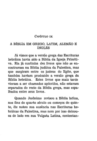 CAPÍTULO IX 
A BíBLIA EM GREGO, LATIM, ALEMAo E 
INGLÊS 
Já vimos que a versão grega das Escrituras 
hebráica havia sido a Bíblia da Igreja Primiti­va. 
Ela já continha dez livros que não se en­contravam 
na Bíblia [udáíca da Palestina, mas 
que surgiram entre os judeus do Egito, que 
também haviam produzido a versão grega da 
Bíblia hebráíca , Êstes livros que mais tarde 
vieram a ser chamados apócrifos, não estavam 
separados do resto da Bíblia grega, mas espa­lhados 
entre seus livros. 
Quando Jerónimo revisou a Bíblia latina, 
nos fins do quarto século ou começos do quin­to, 
êle notou sua ausência nas Escrituras he­bráicas 
da Palestina, mas nem por isso deixou­os 
de lado em sua Vulgata Latina, contentan- 
 