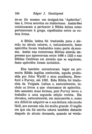 104 Edgar J. Gootispeeâ 
do-se êle mesmo em designá-los "Apócrifos", 
isso é, livros secretos ou misteriosos. Assim êles 
continuaram a pertencer à Bíblia latina como 
pertenceram à grega, espalhados entre os ou­tros 
livros. 
A Bíblia latina foi traduzida para o ale­mão 
no século catorze, e, naturalmente, êsses 
apócrifos foram traduzidos como parte dames­ma. 
Assim nas numerosas Bíblias alemãs im­pressas 
que apareceram entre 1466 e 1522 e nas 
Bíblias Católicas em alemão que se seguiram, 
êsses apócrifos foram incluídos. 
Êles também encontraram lugar na pri­meira 
Bíblia inglêsa conhecida, aquela produ­zida 
por John Wyclif e seus auxiliares, Here­forde 
Purvey, em 1382. Esta Bíblia foi tradu­zida 
da Vulgada Latina e, naturalmente, in­cluía 
os livros a que chamamos de apócrifos. 
Isto assumiu duas formas, pois Purvey levou o 
trabalho a uma segunda edição revista. Ela 
Circulou, na:turalmente, em manuscrito e, como 
era difícil de adquirir-se e sua leitura não muito 
"fácil, seu sucesso não foi muito grande. O inglês 
em que ela foi. escrita estava também distante 
daquele do século dezesseís, quando os' verda- 
 