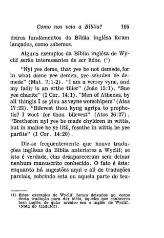 Como nos veio a Bíblia? 105 
deiros fundamentos da Bíblia .inglêsa "foram 
lançados, como sabemos. 
Alguns exemplos da Bíblia inglêsa de Wy~ 
clif serão interessantes de ser lidos. (') 
"Nyl yee deme, that yee be not demede, for 
in what dome yee demen, yee schulen be de­mede" 
(Mat.7,; 1-2). "I am a verreyvynerand 
my fadir is an erthe tílíer" (João 15;1). "Sue 
yee charite" (I Cor. 14:1). "Men or Athenes, by 
all thingis I se yiou as veyne worschipers" (Atas 
17:22). "Bilevest thou kyng agripa to prophe­tis? 
I woot for thou bilevest" (Atas 26:27) . 
"Bretheren nyl yee be made chyldren in wittis, 
.but in malice be ye litil, fosothe in wittis be yee 
parfite" (I Cor. 14:20). 
Diz-se frequentemente que houve tradu­ções 
inglêsas da Bíblia anteriores a Wyclif; se 
isto é verdade, elas desapareceram sem deixar 
nenhum manuscrito conhecido. O fato é êste: 
enquanto há sugestões aqui e ali de traduções 
parciais, cobrindo esta ou aquela parte do' tex- 
(1) ~stes exemplos de Wyclif foram deixados no. corpo 
desta tradução para dar idéia, .àqueles que conhecem 
bem inglês, de quão arcáíco era o inglês de Wyclif. 
(Nota do tradutor). 
 