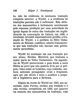 106 Edgar J. Goodspeeti 
to, não há evidência de nenhuma tradução 
completa anterior a Wyclif, e a evidência de 
traduções parciais não é suficiente. Êste silên­cio 
dos manuscritos é fortemente corroborado 
pela expressa proibição por uma autoridade da 
igreja depois de outra das traduções em inglês. 
Através da convocação de Oxford, em 1408, o 
Arcebispo Arundel expressamente proibiu a tra­dução 
de Wyclif, e o prefácio do Nôvo Testa­mento 
de Rheims (católico) admitefrancamen­te 
que tais traduções não haviam sido previa­mente 
permitidas. 
Wyclif foi auxiliado em sua tradução por 
seu aluno, Nicolau Hereford, que traduziu a 
maior parte do Velho Testamento. Os seguido­res 
de Wyclif percorreram o país lendo a nova 
Bíblia ao povo que não poderia lê-la por si pró­prio; 
êstes eram os Lolardos, cujo trabalho, em­bora 
sofrendo perseguição cruel e freqüente, 
agiu por um século e meio e auxiliou a prepa­rar 
a Inglaterra para a Reforma. 
Depois da morte de Wyclif em 1384, seu as­sociado, 
John Purvey, revisou sua tradição e é 
esta revisão, completada em 1388, que aparece 
na maioria dos manuscritos da tradução, cujo 
 
