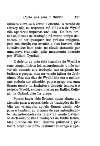 Como nos veio a Bíblia? 107 
número eleva-se a cento e oitenta. A versão de 
Purvey não foi impressa até 1731 e a de Wyclif 
não apareceu impressa até 1848. De fato, am­bas 
as formas de tradução há muito tempo dei­xaram 
de ter qualquer uso prático religioso, 
pois sua dicção era arcáica e elas haviam sido 
substituídas bem cedo, no século dezesseis por 
uma nova tradução, pelo movimento liderado 
por William Tyndale. 
O defeito de todo êste trabalho de Wyclif e 
seus companheiros foi, naturalmente, o não ha­ver 
êle baseado sua tradução nos originais he­bráicos 
e gregos, mas na versão latina de Jerô­nimo. 
Mas nos dias de Wyclif isto era o melhor 
que poderia ser atingido, pois o grego era uma 
língua morta na Inglaterra daquele tempo, e o 
próprio Wyclif, embora mestre no Balliol Colle­ge, 
de Oxford, não lia grego. 
Parece haver sido Erasmo quem chamou a 
atenção para a necessidade de traduções da Bí­blia 
em vernáculo, aquela língua usada pelo 
povo e também ao alcance de seu entendimen­to. 
As autoridades da igreja há muito haviam 
se declarado hostís a traduções da Bíblia latina. 
Mas quando em 1516 Erasmo publicou a pri­meira 
edição do Nôvo Testamento Grego a apa- 
 