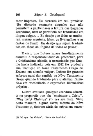 108 Edgar J. Goodspeed 
recer impressa, êle escreveu em seu prefácio: 
"Eu discordo veemente daqueles que não 
permitem a particulares a leitura das Sagradas 
Escrituras, nem as permitem ser traduzidas em 
língua vulgar. .. Eu desejo que tôdas as mulhe­res, 
mesmo meninas, leiam os Evangelhos e as 
cartas de Paulo. Eu desejo que sejam traduzi­dos 
em tôdas as línguas de todos os povos" . 
É certo que Lutero quase imediatamente 
assumiu a responsabilidade de preencher, para 
o Cristianismo alemão, a necessidade que Eras­mo 
havia indicado, pois em 1522 êle produziu 
sua tradução do Nôvo Testamento Grego de 
Erasmo em alemão vulgar. Lutero fêz grandes 
esforços para dar sentido ao Nôvo Testamento 
Grego quando traduzido para o alemão, fazen­do- 
o em vocabulário e expressões idiomáticas 
próprias. 
Lutero avaliava qualquer escritura sõmen­te" 
na proporção que ela "ensinasse a Cristo". 
"Was treibt Christus" (2) era seu teste. Visto 
desta maneira, alguns livros, mesmo do Nôvo 
Testamento, ficaram atrás de outros em sua es- 
(2) "O que faz Orísto", (Nota do tradutor)" 
 
