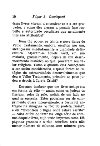 10 Edgar J. Gooâspeeâ 
êsses livros vieram a encontrar-se e a ser gru­pados, 
e como êles vieram a possuir êsse res­peito 
e autoridade peculiares que geralmente 
lhes são atribuídos? 
Nem tão pouco, os trinta e nove livros do 
Velho Testamento, embora escritos por um, 
alcançaram imediatamente a dignidade de Es­critura. 
Alçaram-se àquele nível, em sua 
maioria, gradualmente, depois de um desen­volvimento 
histórico no qual provaram seu va­lor 
religioso. Como e quando êles começaram 
a ser assim considerados, e quais foram os es­tágios 
do extraordinário desenvolvimento que 
deu o Velho Testamento, primeiro ao povo ju­deu 
e depois à Igreja Cristã? 
Devemos lembrar que um livro antigo era 
em forma de rôlo - assim como os judeus os 
fizeram, rolos de pele, polida de um lado no 
qual se escrevia. Êstes poderiam ser de com­primento 
quase inconveniente; a Jesus foi en­tregue 
na sinagoga "o rôlo do profeta Isaías", 
e êle "encontrou o lugar onde estava escrito" 
- coisa difícil de fazer na longa série de colu­nas 
daquele livro, cujo texto impresso soma 125 
páginas grandes e o rôlo hebráico teria não 
menor número de colunas, sem número para 
 
