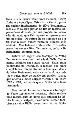 Como nos veio a Bíblia? 109 
tima. Os de menor valor eram Hebreus, Tiago; 
Judas eo Apocalipse. Êsteslivros êle não pode­ria 
excluir inteiramente do Nôvo Testamento, 
masêle os colocou juntos no fim do mesmo; se­parando- 
os dó resto por sua própria enumera­ção, 
de modo que êles apareciam quase como 
um apêndice. Os outros êle os numerou de 1 a 
23, mas a êstes quatro nenhum número, lhes 
atribuiu. Mas todos os vinte e sete livros estão 
presentes em seu Nôvo Testamento, embora li­geiramente 
desarranjados. . 
Lutero fêz seguir sua tradução do Velho 
Testamento com uma tradução do Velho Testa­mento 
hebráico em quatro partes. Estas eram 
publicadas em intervalos, à medida que eram 
completadas .Enquanto isso a tradução alemã 
do Nôvo Testamento estava circulando aos sal­tos 
e pulos, indo de edição em edição. Diz-se 
que oitenta e cinco edições vieram à luz entre 
1522 e 1533, ou antes que a Bíblia tôda fôsse 
terminada. 
Mas quando Lutero terminou sua tradução 
do Velho Testamento hebráico, ainda restava 
uma inteira série de livros que estavam na Bí­blia 
latina, a Vulgata, e com uma .exceçâo. tam­bém 
na velha Bíblia grega" mas não na Bíblia 
 