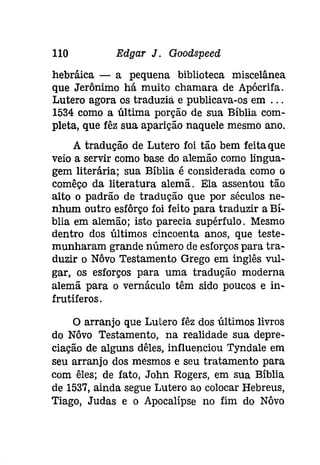 110 Edgar J. Goodspeed 
hebráíca - a pequena biblioteca miscelânea 
que Jerônimo há muito chamara de Apócrifa. 
Lutero agora os traduzia e publicava-os em ... 
1534 como a última porção de sua Bíblia com­pleta, 
que fêz sua aparição naquele mesmo ano. 
A tradução de Lutero foi tão bem feita que 
veio a servir como base do alemão como lingua­gem 
literária; sua Bíblia é considerada como o 
comêço da literatura alemã. Ela assentou tão 
alto o padrão de tradução que por séculos ne­nhum 
outro esfôrço foi feito para traduzir a Bí­blia 
em alemão; isto parecia supérfulo. Mesmo 
dentro dos últimos cincoenta anos, que teste­munharam 
grande número de esforços para tra­duzir 
o Nôvo Testamento Grego em inglês vul­gar, 
os esforços para uma tradução moderna 
alemã para o vernáculo têm sido poucos e in­frutíferos. 
o arranjo que Lutero fêz dos últimos livros 
do Nôvo Testamento, na realidade sua depre­ciação 
de alguns dêles, influenciou Tyndale em 
seu arranjo dos mesmos e seu tratamento para 
com êles; de fato, John Rogers, em sua Bíblia 
de 1537, ainda segue Lutero ao colocar Hebreus, 
Tiago, Judas e o Apocalipse no fim do Nôvo 
 