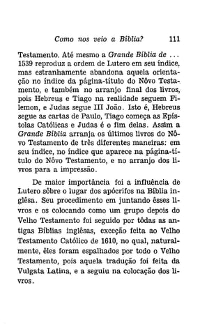Como nos veio a Bíblia? 111 
Testamento. Até mesmo a Grande Bíblia de ... 
1539 reproduz a ordem de Lutero em seu índice, 
mas estranhamente abandona aquela orienta­ção 
no índice da página-título do Nôvo Testa­menta, 
e também no arranjo final dos livros, 
pois Hebreus e Tiago na realidade seguem Fi­lemon, 
e Judas segue III João. Isto é, Hebreus 
segue as cartas de Paulo, Tiago começa as Epís­tolas 
Católicas e Judas é o fim delas. Assim a 
Grande Bíblia arranja os últimos livros do Nô­vo 
Testamento de três diferentes maneiras: em 
seu índice, no índice que aparece na página-tí­tulo 
do Nôvo Testamento, e no arranjo dos li­vros 
para a impressão. 
De maior importância foi a influência de 
Lutero sôbre o lugar dos apócrifos na Bíblia in­glêsa. 
Seu procedimento em juntando êsses li­vros 
e os colocando como um grupo depois do 
Velho Testamento foi seguido por tôdas as an­tigas 
Bíblias ínglêsas, exceção feita ao Velho 
Testamento Católico de 1610, no qual, natural­mente, 
êles foram espalhados por todo o Velho 
Testamento,pois aquela tradução foi feita da 
Vulgata Latina, e a seguiu na colocação dos li­vros. 
 