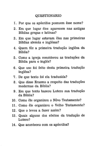 QUESTIONÁRIO 
:i. Por que os apócrifos possuem êsse nome? 
2. Em que lugar êles aparecem nas antigas 
Bíblias gregas e latinas? 
3. Em que lugar estavam êles nas primeiras 
Bíblias alemãs e inglêsas? 
4. Quem fêz a primeira tradução inglêsa da 
Bíblia? 
5. Como a igreja considerou as traduções da 
Bíblia para o inglês? 
6. Que uso foi feito desta primeira tradução 
inglêsa? 
7. De que texto foi ela traduzida? 
8. Que disse Erasmo a respeito das traduções 
modernas da Bíblia? 
9. Em que texto baseou Lutero sua tradução 
da Bíblia? 
10. Como êle organizou o Nôvo Testamento? 
11. Como êle organizou o Velho Testamento? 
12. Que o levou a fazer assim? 
13. Quais alguns dos efeitos da tradução de 
Lutero? 
14. Que aconteceu com os apócrifos? 
 