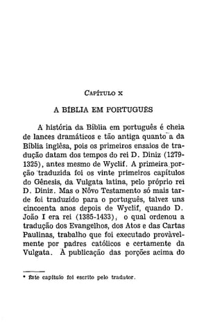 CAPÍTULO X 
A BíBLIA EM PORTUGU~S 
A história da Bíblia em português é cheia 
de lances dramáticos e tão antiga quantoa da 
Bíblia inglêsa, pois os primeiros ensaios de tra­dução 
datam dos tempos do rei D. Díníz (1279­1325), 
antes mesmo de Wyclif. A primeirapor­ção 
'traduzida foi os vinte primeiros capítulos 
do Gênesis, da Vulgata latina, pelo próprio rei 
D. Diniz. Mas o Nôvo Testamento só mais tar­de 
foi traduzido para o português, talvez uns 
cincoenta anos depois de Wyclif, quando D. 
João I era rei (1385-1433); o qual ordenou a 
tradução dos Evangelhos, dos Atos e das Cartas 
Paulinas, trabalho que foi executado provável­mente 
por padres católicos e certamente da 
Vulgata. A publicação das porções acima do 
• !!:soo capitulo foi escrito pelo tradutor. 
 