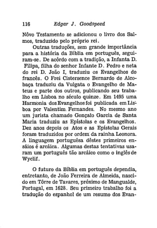 116 Edgar J. Gooâspeed 
Nôvo Testamento se adicionou o livro dos Sal­mos, 
traduzido pelo próprio rei. 
Outras traduções, sem grande importância 
para a história da Bíblia em português, segui­ram- 
se. De acôrdo com a tradição, a Infanta D. 
Filipa, filha do senhor Infante D. Pedro e neta 
do rei D. João I, traduziu os Evangelhos do 
francês. O Frei Cistersence Bernardo de Alco­baça 
traduziu da Vulgata o Evangelho de Ma­teus 
e parte dos outros, publicando seu traba­lho 
em Lisboa no século quinze. Em 1495 uma 
Harmonia dos Evangelhos foi publicada em Lís­boa 
por Valentim. Fernandes. No mesmo ano 
um jurista chamado Gonçalo Garcia de Santa 
Maria traduziu as Epístolas e os Evangelhos. 
Dez anos depois os Atos e as Epístolas Gerais 
foram traduzidos por ordem: da rainha Leonora. 
A linguagem portuguêsa dêstes primeiros en­sáios 
é arcáica. Algumas destas tentativas usa­ram 
um português tãoarcáico como o inglês de 
Wyclif. 
O futuro da Bíblia em português dependia, 
entretanto, de João Ferreira de Almeida, nasci­do 
em Tôrre de Tavares, próximo de Mangualde, 
Portugal, em 1628. Seu primeiro trabalho foi a 
tradução do espanhol de um resumo dos Evan- 
 
