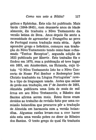 Como nos veio a Bíblia? 117 
gelhos e Epístolas. :t!:ste não foi .publícado, Mais 
tarde (1644-1645), com dezessete anos de idade 
somente, êle traduziu o Nôvo Testamento da 
versão latina de Beza. Anos depois êle sente a 
necessidade de apresentar o Evangelho ao povo 
de Portugal numa tradução mais séria. Após 
aprender grego e hebráico, começou sua tradu­ção 
do Nôvo Testamento tendo comobase ocha­mado 
"Textus Receptus", segunda edição de 
1633 publicada por Elzevir. :t!:ste trabalho êle o 
findou em 1670, mas a publicação só teve lugar 
em 1681, em Amsterdam, na Holanda, cujo tí­tulo 
"O Nôvo Testamento Isto he o Nôvo Con­certo 
de Nosso Fiel Senhor e Redemptor Iesu 
Christo traduzido na Língua Portuguêsa" reve­la 
o tipo de linguagem usada. Antes que saísse 
do prelo sua tradução, em IOde Janeiro de 1681, 
Almeida publicava uma lista de mais de mil 
êrros em seu Nôvo Testamento, e Ribeiro dos 
Santos afirma serem mais. :t!:stes êrros eram 
devidos ao trabalho de revisão feito por uma co­missão 
holandêsa que procurou pôr a tradução 
de Almeida em harmonia com a versão holan­dêsa. 
Algumas razões levam-nos a crer haver 
sido esta uma versão pobre no dizer de Ribeiro 
dos Santos. O texto grego do qual êle traduziu 
 