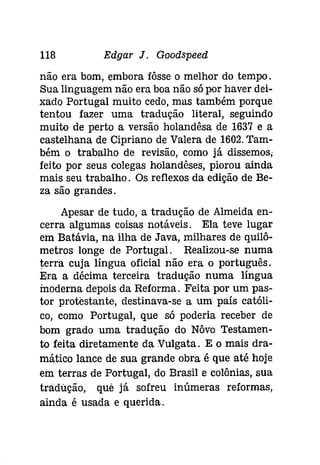 118 Edgar J. Goodspeed 
não era bom, embora íôsse o melhor do tempo . 
Sua linguagem não era boa não só por haver dei­xado 
Portugal muito cedo, mas também porque 
tentou fazer uma tradução literal, seguindo 
muito de perto a versão holandêsa de 1637 e a 
castelhana de Cipriano de Valera de 1602. Tam­bém 
o trabalho de revisão, como já dissemos; 
feito por seus colegas holandêses, piorou ainda 
mais seu trabalho. Os reflexos da edição de Be­za 
são grandes. 
Apesar de tudo, a tradução de Almeida en­cerra 
algumas coisas notáveis. Ela teve lugar 
em Batávia, na ilha de Java, milhares de quiló­metros 
longe de Portugal. Realizou-se numa 
terra cuja língua oficial não era o português. 
Era a décima terceira tradução numa língua 
moderna depois da Reforma. Feita por um pas­tor 
protestante, destinava-se a um país católi­co, 
como Portugal, que só poderia receber de 
bom grado uma tradução do Nôvo Testamen­to 
feita diretamente da Vulgata. E o mais dra­mático 
lance de sua grande obra é que até hoje 
em terras de Portugal, do Brasil e colónias, sua 
tradução, quê já sofreu inúmeras reformas, 
ainda é usada e querida. 
 