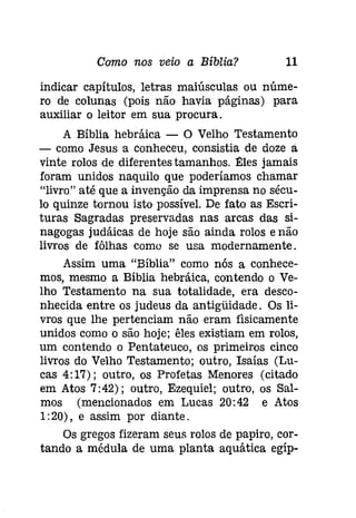 Como nos veio a Bíblia? 11 
indicar capítulos, letras maiúsculas ou núme­ro 
de colunas (pois não havia páginas) para 
auxiliar o leitor em sua procura. 
A Bíblia hebráíca - O Velho Testamento 
- como Jesus a conheceu, consistia de doze a 
vinte rolos de diferentes tamanhos. Eles jamais 
foram unidos naquilo que poderíamos chamar 
"livro" até que a invenção da imprensa no sécu­lo 
quinze tornou isto possível. De fato as Escri­turas 
Sagradas preservadas nas arcas das si­nagogas 
[udáícas de hoje são ainda rolos e não 
livros de fôlhas como se usa modernamente. 
Assim uma "Bíblia" como nós a conhece­mos, 
mesmo a Bíblia hebráica, contendo o Ve­lho 
Testamento na sua totalidade, era desco­nhecida 
entre os judeus da antigüidade. Os li­vros 
que lhe pertenciam não eram fisicamente 
unidos como o são hoje; êles existiam em rolos, 
um contendo o Pentateuco, os primeiros cinco 
livros do Velho Testamento; outro, Isaías (Lu­cas 
4:17); outro, os Profetas Menores (citado 
em Atas 7:42); outro, Ezequiel; outro, os Sal­mos 
(mencionados em Lucas 20:42 e Atas 
1:20), e assim por diante. 
Os gregos fizeram seus rolos de papiro, cor­tando 
a médula de uma planta aquática egíp- 
 