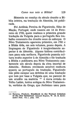 Como nos veio a Bíblia? 119 
SOmente no comêço do século dezoito a Bí­blia 
inteira, na tradução de Almeida, foi publi­cada. 
Foi Antônio Pereira de Figueiredo, filho de 
Mação, Portugal, onde nasceu .em 14 de Feve­reiro 
de 1725, quem realizou a primeira grande 
tradução da Vulgata para o português. Seu tra­balho 
consumiu-lhe dezoito anos de esforços. O 
Nôvo Testamento apareceu primeiro, em 1781 e 
a Bíblia tôda, em seis volumes, pouco depois. A 
linguagem de Figueiredo é inegàvelmente su­perior 
à de Almeida. Alguns fatôres contribuí­ram 
para esta melhora. Figueiredo possuía cul­tura 
muito superior à de Almeida e êle traduzia 
a Bíblia e publicava seu Nôvo Testamento exa­tamente 
um século depois da obra imortal de 
Almeida. Embora revelando sensível melhora 
quanto ao português da tradução, Figueiredo 
não pôde escapar aos defeitos de uma tradução 
que tem por base a Vulgata que, no parecer de 
um erudito na matéria (1) é mera revisão do 
Velho Latim, textos antigos do Nôvo Testamen­to, 
vertidos do Grego, que Jerônimo usou para 
(I) Kenyon, Frederic, Handbook to the Textual Criticism 
of the New Testament (Grand Rapíds, W. M. B, Eerd­mans 
Pub. CD.), pág. 218. 
 
