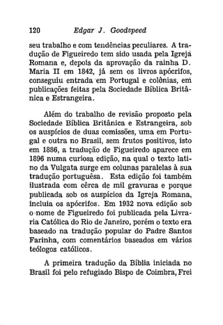 120 Edgar J. Goodspeed 
seu trabalho e com tendências peculiares. Atra­dução 
de Figueiredo tem sido usada pela Igrejâ 
Romana e, depois da aprovação da rainha D. 
Maria II em 1842, já sem os livros apócrifos, 
conseguiu entrada em Portugal e colónias, em 
publicações feitas pela Sociedade Bíblica Britâ­nica 
e Estrangeira. 
Além do trabalho de revisão proposto pela 
Sociedade Bíblica Britânica e Estrangeira, sob 
os auspícios de duas comissões,uma em Portu­gal 
e outra no Brasil, sem frutos positivos, isto 
em 1886, a tradução de Figueiredo aparece em 
1896 numa curiosa edição, na qual o texto lati­no 
da Vulgata surge em colunas paralelas à sua 
tradução portuguêsa. Esta edição foi também 
ilustrada com cêrca de mil gravuras e porque 
publicada sob os auspícios da Igreja Romana, 
incluia os apócrifos. Em 1932 nova edição sob 
o -nome de Figueiredo foi publicada pela Livra­ria 
Católica do Rio de Janeiro, porém o texto era 
baseado na tradução popular do Padre Santos 
Farinha, 'com comentários baseados em vários 
teólogos católicos. 
A primeira tradução da Bíblia iniciada no 
Brasil foi pelo refugiado Bispo de Coimbra, Frei 
 