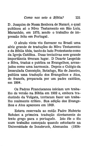 Como nos veio a Bjblia? 121 
D. Joaquim de Nossa Senhora de Nazaré, o qual 
publicou só o Nôvo Testamento em São Luís, 
Maranhão, em 1875, sendo o trabalho de im­pressão 
feito em Portugal. 
O século vinte 'viu florescer no Brasil uma 
série grande de traduções do Nôvo Testamento 
e da Bíblia tôda, tanto do lado Protestante como 
da Igreja Católica. Duas tentativas sem 'grande 
importância tiveram lugar. D Duarte Leopoldo 
e Silva, traduz e publica os Evangelhos, arran­jados 
como uma harmonia. Depois o Colégio da 
Imaculada Conceição, Botafogo, Rio de Janeiro, 
publica uma tradução dos Evangelhos e Atos, 
do francês, preparada por um padre católico, 
em 1904. 
Os Padres Francíscanosíniclam um traba­lho 
de versão na Bíblia em 1902 e, embora tra­duzindo 
da Vulgata, tentaram fazer um traba­lho 
realmente crítico. Sua edição dos Evange­lhos 
e Atos apareceu em 1909. 
Estava reservada ao então Padre Hubérto 
Rohden a primeira tradução diretamente do 
texto grego para o português. Isto êle o fêz 
num trabalho começado quando estudante na 
Universidade de Innsbruck, Alemanha (1924- 
 