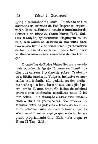 122 Edgar J. Gooâspeeâ 
1927) e. terminado no Brasil. Publicado sob os 
auspícios da Cruzada da Boa Imprensa, organi­zação 
Católico-Romana, trazia o imprimaturdo 
Censor e do Bispo de Santa Maria, R.G. Sul. 
Sua tradução, apresentando linguagem muito 
bela, traz ainda os defeitos de um texto base 
não muito firme e as tendências e preconceitos 
de todo o tradutor católico, o que é fácil de ser 
verificado num exame minucioso de sua tradu­ção. 
o trabalho do Padre Matos Soares, a versão 
mais popular da Igreja Romana no Brasil nos 
dias que correm, é realmente pobre. Traduzin­do 
a Bíblia inteira da Vulgata, inclusive os apó­crifos, 
seu trabalho não poderia ser dos melho­res 
desde que o texto base de sua tradução é po­bre, 
sendo já uma tradução latina do original 
grego e com tendências peculiares como já foi 
dito acima. Sua tradução é altamente tenden­ciosa 
e cheia de preconceitos. Êle procura in­tercalar 
entre as palavras e frases do texto bí­blico 
palavras suas de esclarecimento que às 
vêzes somam maior espaço que o do texto sa­grado 
propriamente dito. Haja vista o que se 
·lê em II Tim. 2:13: 
 