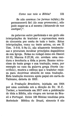 Como nos veio a Bíblia? 123 
Se não crermos (se formos infiéis), êle 
permanecerá fiel (às suas promessas), não 
pode negar-se a si mesmo (deixando de nos 
castigar)". 
As palavras entre parêntesis e em grifo são 
interpolações do tradutor e representam mais 
de cincoenta por cento de todo o texto. Estas 
interpolações, como no texto acima, ou em II 
Tim. 3:8-9, 5:9a-ll, são altamente tendencio­sas 
e procuram inculcar princípios dogmáticos 
de sua Igreja. Notas no rodapé como em Daniel 
10:13, Marcos 8:27,30, etc. revelam uma can­dura 
e inocência a tôda a prova. Exame minu­cioso 
do texto grego e sua tradução, como, por 
exemplo no caso da palavra grega thusia (sa­crifício), 
mostra o esíôrço que o tradutor reali­za 
para doutrinar através de uma tradução. 
Esta tradução mereceu apoio papaLem carta do 
Vaticano, datada de 1932. 
A Tradução Brasileira, iniciada em 1904 
por uma comissão sob a direção do Dr. H. C. 
Tucker, e terminada em, 1917 com a publicação 
de tôda a Bíblia, não vingou em terras do Bra­sil 
e Portugal. Entre 100 Bíblias: vendidas pela 
Sociedade Bíblica do Brasil, somente 8 são 
 