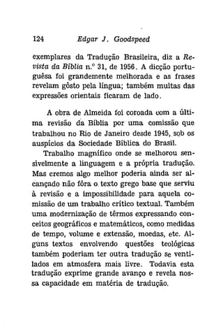 124 Edgar J. Gooâspeeâ 
exemplares da Tradução Brasileira, diz a Re­vista 
da Bíblia n." 31, de 1956. A dicção portu­guêsa 
foi grandemente melhorada e as frases 
revelam gôsto pela língua; também muitas das 
expressões orientais ficaram de lado. 
A obra de Almeida foi coroada com a últi­ma 
revisão da Bíblia por uma comissão que 
trabalhou no Rio de Janeiro desde 1945,sQb os 
auspícios da Sociedade Bíblica do Brasil. 
Trabalho magnífico onde se melhorou sen­sivelmente 
a linguagem e a própria tradução. 
Mas cremos algo melhor poderia ainda ser al­cançado 
não fôra o.texto grego base que serviu 
à revisão e a impossibilidade para aquela co­missão 
de um trabalho crítico textual. Também 
uma modernização de têrmos expressando con­ceitos 
geográficos e matemáticos, como medidas 
de tempo, volume e extensão, moedas, etc. Al­guns 
textos envolvendo questões teológicas 
também poderiam ter outra tradução Se venti­lados 
em atmosfera mais livre. Todavia esta 
tradução exprime grande avanço e revela nos­sa 
capacidade em matéria de tradução. 
 