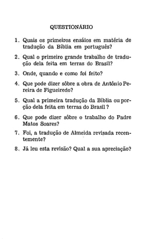 QUESTIONARIO 
1. Quais os primeiros ensáios em matéria de 
tradução da Bíblia em português? 
2. Qual o primeiro grande trabalho de tradu­ção 
dela feita em terras do Brasil? 
3. Onde, quando e como foi feito? 
4. Que pode dizer sôbre a obra de Antônio Pe­reira 
de Figueiredo? 
5. Qual a primeira tradução da Bíblia ou por­ção 
dela feita em terras do Brasil ? 
6. Que pode dizer sôbre o trabalho do Padre 
Matos Soares? 
7. Foi, a tradução de Almeida revisada recen­temente? 
8. Já leu esta revisão? Qual a sua apreciação? 
 