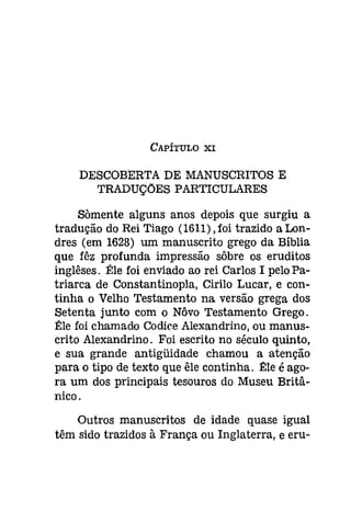 CAPÍTULO XI 
DESCOBERTA DE MANUSCRITOS E 
TRADUÇÕES PARTICULARES 
Sàmente alguns anos depois que surgiu a 
tradução do Rei Tiago (1611),foi trazido aLon­dres 
(em 1628) um manuscrito grego da Bíblia 
que fêz profunda impressão sôbre os eruditos 
inglêses. Êle foi enviado ao rei Carlos I pelo Pa­triarca 
de Constantinopla, Cirilo Lucar, e con­tinha 
o Velho Testamento na versão grega dos 
Setenta junto com o Nôvo Testamento Grego. 
Êle foi chamado Códice Alexandrino, ou manus­crito 
Alexandrino. Foi escrito no século quinto, 
e sua grande antígüidade chamou a atenção 
para o tipo de texto que êle continha. Êle é ago­ra 
um dos principais tesouros do Museu Britâ­nico. 
Outros manuscritos de idade quase igual 
têm sido trazidos à França ou Inglaterra, e eru- 
 