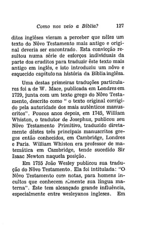 Como nos veio a Bíblia? 127 
ditos inglêses vieram a perceber que nêles um 
texto do Nôvo Testamento mais antigo e origi­nal 
deveria ser encontrado. Esta convicção re­sultou 
numa série de esforços individuais da 
parte dos eruditos para traduzir êste texto mais 
antigo em inglês, e isto introduziu um nôvo e 
esquecido capítulo na história da Bíblia inglêsa. 
Uma destas primeiras traduções particula­res 
foi a de W. Mace, publicada em Londres em 
1729, junta com um texto grego do Nôvo Testa­mento, 
descrito como" o texto original corrigi­do 
pela autoridade dos mais autênticos manus­critos". 
Poucos anos depois, em 1745, William 
Whiston, o tradutor de Josephus, publicou seu 
Nôvo Testamento Primitivo, traduzido direta­mente 
dêstes três principais manuscritos gre­gos 
então conhecidos, em Cambridge, Londres 
e Paris. William Whiston era professor de ma­temática 
em Cambridge, tende sucedido Sir 
Isaac Newton naquela posição. 
Em 1755 João Wesley publicou sua tradu­ção 
do Nôvo Testamento. Ela foi intitulada: "O 
Nôvo Testamento com. notas, para homens in­cultos 
que conhecem e'::'mente sua língua ma­terna". 
1J:ste tem alcançado grande influência, 
especialmente entre wesleyanos ingleses. Em 
 