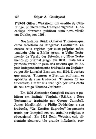 128 Edgar J. Gooâspeeâ 
1789-91 Gilbert Wakefield, um erudito de Cam­bridge, 
publicou uma tradução vigorosa. O Ar­cebispo 
Newcome publicou uma nova versão 
em Dublin, em 1796. 
Nos Estados Unidos, Charles Thomsom que, 
como secretário do Congresso Continental es­creveu 
seus registos por suas próprias mãos, 
traduziu tôda a Bíblia grega, o Velho Testa­mento, 
da Versão dos Setenta, eo Nôvo Testa­mento 
do origínal grego, em 1808. Esta foi a 
primeira versão inglesa dos Setenta que foi de­pois 
independentemente traduzida na Inglater­ra 
por Sir Lancelot Brenton, em 1844. É curioso 
que ambos, Thomson e Brenton omitiram os 
apócrifos de suas traduções. Thomson foi in­fluenciado 
a fazer sua tradução por uma carta 
de seu amigo Thomas Jefferson. 
Em 1826 Alexander Campbell revisou e pu­blicou 
em Buffalo, Virgínia (U.S.A.), o Nôvo 
Testamento traduzido por George Campbell, 
James MacKnight e Philip Doddridge, e sua, 
tradução, "Os Escritos Sagrados" largamente. 
usado por Campbell em seu trabalho religioso e 
educacional. Em 1833 Noah Webster, cujo di­cionário 
alcançou tão grande influência, pro- 
 