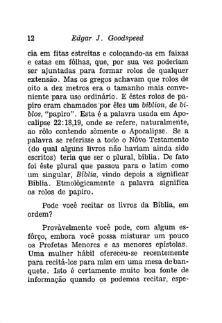 12 Edgar J. Goodspeed 
cia em fitas estreitas e colocando-as em faixas 
e estas em fôlhas, que, por sua vez poderiam 
ser ajuntadas para formar rolos de qualquer 
extensão. Mas os gregos fichavam que rolos de 
oito a dez metros era o tamanho mais conve­niente 
para uso ordinário. Eêstes rolos de pa­piro 
eram chamados 'por êles um biblion, de bi­blos, 
"papiro" . Esta é a palavra usada em Apo­calipse 
22: 18,19, onde se refere, naturalmente, 
ao rôlo contendo sõmente o Apocalipse. Se a 
palavra se referisse a todo o Nôvo Testamento 
(do qual alguns livros não haviam ainda sido 
escritos) teria que ser o plural, bíblia. De fato 
foi êste plural que passou para o latim como 
um singular; Bíblia, vindo depois a significar 
Bíblia. Etmolàgicamente a palavra significa 
os rolos de papiro. 
Pode você recitar os livros da Bíblia, em 
ordem? 
Provàvelmente você pode, com algum es­fôrço, 
embora você possa misturar um pouco 
os Profetas Menores e as menores epístolas. 
Uma mulher hábil ofereceu-se recentemente 
para recitá-los para mim em uma mesa de ban­quete. 
Isto é certamente muito boa fonte de 
informação quando os podemos recitar, espe- 
 