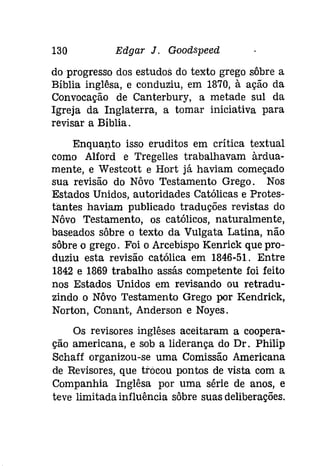 130 Edgar J. Goodspeeâ 
do progresso dos estudos do texto grego sôbre a 
Bíblia inglêsa, e conduziu, em 1870, à ação da 
Convocação de Canterbury, a metade sul da 
Igreja da Inglaterra, a tomar iniciativa para 
revisar a Bíblia. 
Enquanto isso eruditos em crítica textual 
como Alford e Tregelles trabalhavam àrdua­mente, 
e Westcott e Hort já haviam começado 
sua revisão do Nôvo Testamento Grego. Nos 
Estados Unidos, autoridades Católicas e Protes­tantes 
haviam publicado traduções revistas do 
Nôvo Testamento, os católicos, naturalmente, 
baseados sôbre o texto da Vulgata Latina, não 
sôbre o grego. Foi o Arcebispo Kenrick que pro­duziu 
esta revisão católica em 1846-51. Entre 
1842 e 1869 trabalho assás competente foi feito 
nos Estados Unidos em revisando ou retradu­zindo 
o Nôvo Testamento Grego por Kendrick, 
Norton, Conant, Andersen e Noyes. 
Os revisores inglêses aceitaram a coopera­ção 
americana, e sob a liderança do Dr. Philip 
Schaff organizou-se uma Comissão Americana 
de Revisores, que trocou pontos de vista com a 
Companhia Inglêsa por uma série de anos, e 
teve limitada influência sôbre suas deliberações. 
 