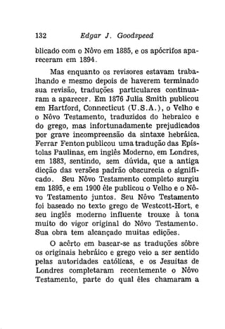 132 Edgar J. Goodspeeâ 
blicado com o Nôvo em 1885, e os apócrifos apa­receram 
em 1894. 
Mas enquanto os revisores estavam traba­lhando 
e mesmo depois de haverem terminado 
sua revisão, traduções particulares continua­ram 
a aparecer. Em 1876 Julia Smith publicou 
em Hartford, Connecticut (U.S.A.), o Velho e 
o Nôvo Testamento, traduzidos do hebraico e 
do grego, mas infortunadamente prejudicados 
por grave incompreensão da sintaxe hebráica. 
Ferrar Fenton publicou umatradução das Epís­tolas 
Paulinas, em inglês Moderno, em Londres, 
em 1883, sentindo, sem dúvida, que a antiga 
dicção das versões padrão obscurecia o signifi­cado. 
Seu Nôvo Testamento completo surgiu 
em 1895, e em 1900 êle publicou o Velho e o Nô­vo 
Testamento juntos. Seu Nôvo Testamento 
foi baseado no texto grego de Westcott-Hort, e 
seu inglês moderno influente trouxe à tona 
muito do vigor original do Nôvo Testamento. 
Sua obra tem alcançado muitas edições. 
O acêrto em basear-se as traduções sôbre 
os originais hebráíco e grego veio a ser sentido 
pelas autoridades católicas, e os Jesuitas de 
Londres completaram recentemente o Nôvo 
Testamento, parte do qual êles chamaram a 
 