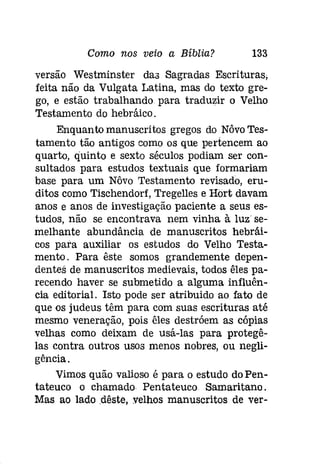 Como nos veio a Bíblia? 133 
versão Westminster daa Sagradas Escrituras; 
feita não da Vulgata Latina, mas do texto gre­go, 
e estão trabalhando. para traduzir o Velho 
Testamento do hebráico. 
Enquanto manuscritos gregos do Nôvo Tes­tamento 
tão antigos como os que pertencem ao 
quarto, quinto e sexto séculos podiam ser con­sultados 
para estudos textuais que formariam 
base para um Nôvo Testamento revisado, eru­ditos 
como Tischendorf, Tregelles e Hort davam 
anos e anos de investigação paciente a seus es­tudos, 
não se encontrava nem vinha à luz se­melhante 
abundância de manuscritos hebráí­cos 
para auxiliar os estudos do Velho Testa­mento. 
Para êste somos grandemente depen­dentes 
de manuscritos medievais, todos êles pa­recendo 
haver se submetido a alguma influên­cia 
editorial. Isto pode ser atribuido ao fato de 
que os judeus têm para com suas escrituras até 
mesmo veneração, pois êles destróem as cópias 
velhas como deixam de usá-las para protegê­las 
contra outros usos menos nobres, ou negli­gência. 
Vimos quão valioso é para o estudo doPen­tateuco 
o chamado Pentateuco Samaritano. 
Mas ao lado .dêste, velhos manuscritos de ver- 
 