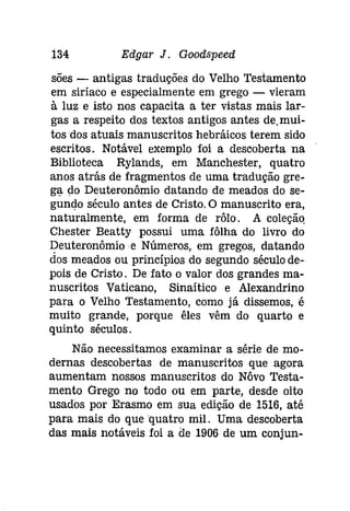 134 Edgar J. Gooâspeed 
sões - antigas traduções do Velho Testamento 
em siríaco e especialmente em grego - vieram 
à luz e isto nos capacita a ter vistas mais lar­gas 
a respeito dos textos antigos antes de.mui­tos 
dos atuais manuscritos hebráicos terem sido 
escritos. Notável exemplo foi a descoberta na 
Biblioteca Rylands, em Manchester, quatro 
anos atrás de fragmentos de uma tradução gre­glj. 
do Deuteronômio datando de meados do se­gundo 
século antes de Cristo.O manuscrito era, 
naturalmente, em forma de rôlo. A coleção 
Chester Beatty possui uma fôlha do livro do 
Deuteronômioe Números, em gregos, datando 
dos meados ou princípios do segundo século de­pois 
de Cristo. De fato o valor dos grandes ma­nuscritos 
Vaticano, Sínaítico e Alexandrino 
para o Velho Testamento, como já dissemos, é 
muito grande, porque êles vêm do quarto e 
quinto séculos. 
Não necessitamos examinar a série de mo­dernas 
descobertas de manuscritos que agora 
aumentam nossos manuscritos do Nôvo Testa­mento 
Grego no todo ou em parte, desde oito 
usados por Erasmo em sua edição de 1516, até 
para mais do que quatro mil. Uma descoberta 
das mais notáveis foi a de 1906 de um conjun- 
 