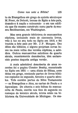 Como nos veio' a Bíblia? 135 
to de Evangelhos em grego do quinto séculoque 
M.Freer, de Detroit, trouxe do Egito a êste país, 
doando-o à nação e colocando- o em um edifí­cio 
que êle mesmo construiu como parte domu­seu 
Smithsonian, em Washington. 
Mas uma grande biblioteca de manuscritos 
cópticos, incluindo mais de cíncoenta livros, 
veio à luz no seu todo no Egito em 1910, e foi 
trazida a êste país por Mr. J. P. Morgan. Dez 
dêles são bíblicos, e alguns projetam novas lu­zes 
na mais velha das versões cóptícas, a sahi­dica. 
Outros manuscritos sahidicos do quarto 
século, recentemente descobertos, têm esclare­cido 
pontos daquela antiga versão. 
A mais admirável descoberta de anos re­centes 
foi o papiro Chester Beatty, encontrado 
no Egito em 1931 - uma dúzia de fôlhas, onze 
delas em grego, contendo partes de livros bíbli­cos 
copiados no segundo, terceiro e quarto sécu­los. 
Três contêm partes do Nôvo Testamento 
- os Evangelhos e Atas, as cartas de Paulo e o 
Apocalipse. De oitenta e seis folhas do manus­crito 
de Paulo, escrito nos fins do segundo ou 
começos do terceiro século, trinta estão na bi­blioteca 
da Universidade de Michigan. Os ma- 
 
