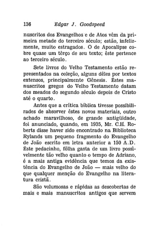 136 Edgar J. Gooâspeeti 
nuscritos dos Evangelhos e de Atos vêm da pri­meira 
metade do terceiro século; estão, infeliz­mente, 
muito estragados. O de Apocalipse co­bre 
quase um têrço de seu texto; êste pertence 
ao terceiro século. 
Sete livros do Velho Testamento estão re­presentados 
na coleção, alguns dêles por textos 
extensos, principalmente Gênesis. Êstes ma­nuscritos 
gregos do Velho Testamento datam 
dos meados do segundo século depois de Cristo 
até o quarto. 
Antes que a crítica bíblica tivesse possibili­rades 
de absorver êstes novos materiais, outro 
achado maravilhoso, de grande antigüidade, 
foi anunciado, quando, em 1935, Mr. C.H. Ro­berts 
disse haver sido encontrado na Biblioteca 
Rylands um pequeno fragmento do Evangelho 
de João escrito em letra anterior a 150 A.D. 
Êste pedacinho, fôlha gasta de um livro possi­velmente 
tão velho quanto o tempo de Adriano, 
é a mais antiga evidência que temos da exis­tência 
do Evangelho de João - mais velho do 
que qualquer menção do Evangelho na litera­tura 
cristã. 
São volumosas e rápidas as descobertas de 
mais e mais manuscritos antigos que servem 
 