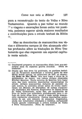 Como nos veio a Bíblia? 137 
para a reconstrução do texto do Velho e Nôvo 
Testamentos. Quando a, paz voltar ao mundo 
Pl e viagens e escavações forem outra vez possí­veis, 
podemos esperar ainda maiores resultados 
e contribuições para o estudo textual da Bíblia 
(2) 
Mas as descobertas de manuscritos nos vá­rios 
e diferentes campos já têm alcançado efei­tos 
profundos sôbre as traduções do Nôvo Tes­tamento 
que elas requerem um especial capítu­lo 
neste estudo. 
(1) Goodspeed preparou os manuscritos dêste livro nos pri-meiros 
anos da segunda guerra mundial. (Nota do 
tradutor) . 
(2) Depois que êste livro foi publicado, os pastôres bedul­nos 
de Ta'amireh descobriam a caverna perto do mar 
Morto donde saíram, na primavera de 1947, os chama­dos 
Rolos do Mar Morto. Isto teve lugar a cêrca de 12 
quílômetros de Jericó, nas ruínas antigas chamadas 
Khírbet Qumran. Nesta caverna de Qumran teve lugar 
uma das mais notáveis descobertas arqueológicas do 
século. Antigos manuscritos, datando do segundo ou, 
pelo menos, do primeiro século antes de Cristo conti­nham 
um Manual de Disciplina de antiga organiza­ção 
monástica dos Essenos, fragmentos de alguns livros 
do Velho Testamento, entre êles, um manuscrito do 
livro de Isaías que contribuiu grandemente para o es­tudo 
do texto dêsse livro, sendo o mais antigo manus­crito 
conhecido atualmente. Outras descobertas poste­riores 
de um sem número de pequenos fragmentos, 
ainda não totalmente estudados e inéditos, certamente 
trarão grande colaboração à critica textual do Velho 
e Nôvo Testamentos. <Nota do tradutor). 
 