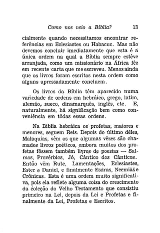 Como nos veio a Bíblia? 13 
cialmente quando necessitamos encontrar re­ferências 
em Eclesiastes ou Habacuc. Mas não 
devemos concluir imediatamente que esta é a: 
única ordem na qual a Bíblia sempre estêve 
arranjada, como um missionário na Africa fêz 
em recente 'carta que me escreveu. Menos ainda 
que os livros foram escritos nesta ordem como 
alguns apressadamente concluem. 
Os livros da Bíblia têm aparecido numa 
variedade de ordens em hebráico, grego, latim, 
alemão, sueco, dinamarquês, inglês, etc. E, 
naturalmente, há significação bem como con­veniência 
em tôdas éssas ordens. 
Na Bíblia hebráica os profetas, maiores e 
menores, seguem Reis. Depois do último dêles, 
Malaquias, vêm os que algumas vêzes são cha­mados 
livros poéticos, embora muitos dos pro­fetas 
fôssem também liyros de poesias - Sal­mos, 
Provérbios, Já, Cântico dos Cânticos. 
Então vêm Rute, Lamentações, Eclesíastes, 
Ester e Daniel, e finalmente Esdras, Neemías e 
Crônicas. Esta é uma ordem muito significati­va, 
pois ela reflete alguma coisa do crescimento 
da coleção do Velho Testamento que consistiu 
primeiro na Lei, depois da Lei e Profetas e fi­nalmenteda 
Lei, Profetas- e Escritos. 
 