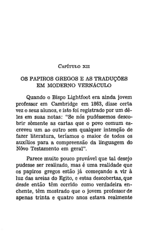 CAPÍTULO XII 
OS PAPIROS GREGOS E AS TRADUÇÕES 
EM MODERNO VERNACULO 
Quando o Bispo Lightfoot era ainda jovem 
professor em Cambridge em 1863, disse certa 
vezo seus alunos, e isto foi registrado por um dê­les 
em suas notas: "Se nós pudéssemos desco­brir 
somente as cartas que o povo comum es­creveu 
um ao outro sem qualquer intenção de 
fazer literatura, teríamos o maior de todos os 
auxílios para a compreensão da linguagem do 
Nôvo Testamento em geral". 
Parece muito pouco provável que tal desejo 
pudesse ser realizado, mas é uma realidade que 
os papiros gregos estão já começando a vir à 
luz das areias do Egito, e estas descobertas, que 
desde então têm corrido como verdadeira en­chente, 
têm mostrado que o jovem professor de 
apenas trinta e quatro anos estava realmente 
 