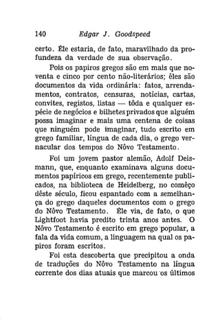 140 Edgar J. Gooâspeeâ 
certo. E:le estaria, de fato, maravilhado da pro­fundeza 
da verdade de sua observação. 
Pois os papiros gregos são em mais que no­venta 
e cinco por cento não-literários; êles são 
documentos da vida ordinária: fatos, arrenda­mentos, 
contratos, censuras, notícias, cartas, 
convites, registos, listas - tôda e qualquer es­pécie 
de negócios e bilhetes privados que alguém 
possa imaginar e mais uma centena de coisas 
que ninguém pode imaginar, tudo escrito em 
grego familiar, língua de cada dia, o grego ver­nacular 
dos tempos do Nôvo Testamento. 
Foi um jovem pastor alemão, Adolf Deis­mann, 
que, enquanto examinava alguns docu­mentos 
papíricos em grego, recentemente publi­cados, 
na biblioteca de Heidelberg, no comêço 
dêste século, ficou espantado com a semelhan­ça 
do grego daqueles documentos com o grego 
do Nôvo Testamento. E:le via, de fato, o que 
Lightfoot havia predito trinta anos antes. O 
Nôvo Testamento é escrito em grego 'popular, a 
fala da vida comum, a linguagem na qual os pa­piros 
foram escritos. 
Foi esta descoberta que precipitou a onda 
de traduções do Nôvo Testamento na língua 
corrente dos dias atuais que marcou 'os últimos 
 
