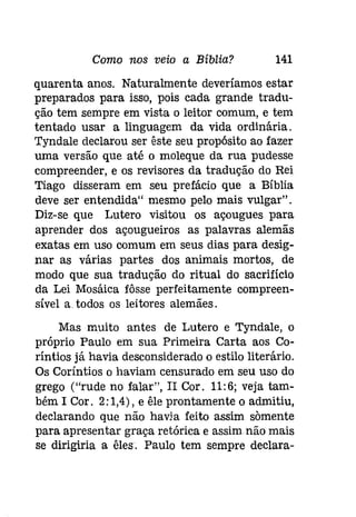Como nos veio a Bíblia? 141 
quarenta anos. Naturalmente deveríamos estar 
preparados para isso, pois cada grande tradu­ção 
tem sempre em vista o leitor comum, e tem 
tentado usar a linguagem da vida ordinária. 
Tyndale declarou ser êste seu propósito ao fazer 
uma versão que até o moleque da rua pudesse 
compreender, e os revisores da tradução do Rei 
Tiago disseram em seu prefácio que a Bíblia 
deve ser entendida" mesmo pelo mais vulgar". 
Diz-se que Lutero visitou os açougues para 
aprender dos açougueiros as palavras alemãs 
exatas em uso comum em seus dias para desig­nar 
as várias partes dos animais mortos, de 
modo que sua tradução do ritual do sacrifício 
da Lei Mosáica fôsse perfeitamente compreen­sível 
a todos os leitores alemães. 
Mas muito antes de Lutero e Tyndale, o 
próprio Paulo em sua Primeira Carta aos Co­ríntios 
já havia desconsiderado o estilo literário. 
Os Coríntios o haviam censurado em seu uso do 
grego ("rude no falar", II Cor. 11:6; veja tam­bém 
I Cor. 2: 1,4), e êle prontamente o admitiu, 
declarando que não havia feito assim somente 
para apresentar graça retórica e assim não mais 
se dirigiria a êles. Paulo tem sempre declara- 
 