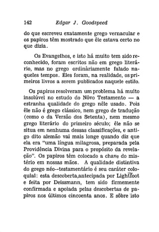 142 Edgar J. Gooâspeeâ 
do que escreveu exatamente grego vernacular e 
os papiros têm mostrado que êle estava certo no 
que dizia. 
Os Evangelhos, e isto há muito tem sido re­conhecido, 
foram escritos não em grego literá­rio, 
mas no grego ordinàriamente falado na­queles 
tempos. :Êles foram, na realidade, os pri­meiros 
livros a serem publicados naquele estilo. 
Os papiros resolveram um problema há muito 
insolúvel no estudo do Nôvo Testamento - a 
estranha qualidade do grego nêle usado. Pois 
êle não é grego clássico, nem grego de tradução 
(como o da Versão dos Setenta), nem mesmo 
grego literário do primeiro século; êle não se 
situa em nenhuma dessas classificações, e anti­go 
dito alemão vai mais longe quando diz que 
ela era "uma língua milagrosa, preparada pela 
Providência Divina para o propósito da revela­ção". 
Os papiros têm colocado a chave do mis­tério 
em nossas mãos. A qualidade distintiva 
do grego néo--testamentário é seu caráter colo­quial: 
esta descoberta,antecipada por Lightfoot 
e feita por Deissmann, tem sido firmemente 
confirmada e apoiada pelas descobertas de pa­piros 
nos últimos cincoenta anos. E sôbre 'isto 
 