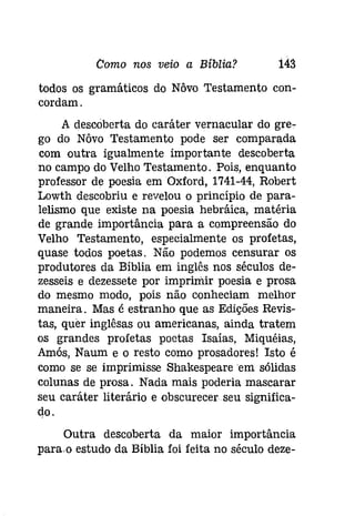 Como nos veio a Bíblia? 143 
todos os gramáticos do Nôvo Testamento con­cordam. 
A descoberta do caráter vernacular do gre­go 
do Nôvo Testamento pode ser comparada 
com outra igualmente importante descoberta 
no campo do Velho Testamento. Pois, enquanto 
professor de poesia em Oxford, 1741-44, Robert 
Lowth descobriu e revelou o princípio de para­lelismo 
que existe na poesia hebráica, matéria 
de grande importância para a compreensão do 
Velho Testamento, especialmente os profetas, 
quase todos poetas. Não podemos censurar os 
produtores da Bíblia em inglês nos séculos de­zesseís 
e dezessete por imprimir poesia e prosa 
do mesmo modo, pois não conheciam melhor 
maneira. Mas é estranho que as Edições Revis­tas, 
quer inglêsas ou americanas, ainda tratem 
os grandes profetas poetas Isaías, Miquéias, 
Amós, Naum e o resto como prosadores! Isto é 
como se se imprimisse Shakespeare 'em sólidas 
colunas de prosa. Nada mais poderia mascarar 
seu caráter literário e obscurecer seu significa­do. 
Outra descoberta da maior importância 
para.o estudo da Bíblia foi feita no século deze- 
 