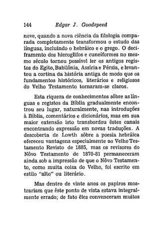 144 Edgar J. Goodspeed 
nove, quando a nova ciência da filologia compa­rada 
completamente transformou o estudo das 
línguas, incluindo o hebráíco e o grego. O deci­framento 
dos hieroglifos e cuneíformes no mes­mo 
século tornou possível ler os antigos regis­tos 
do Egito, Babilônia, Assíria e Pérsia, e levan­tou 
a cortina da história antiga de modo que os 
fundamentos históricos, literários e religiosos 
do Velho Testamento tornaram-se claros. 
Esta riqueza de conhecimentos sôbre as lín­guas 
e registos da Bíblia gradualmente encon­trou 
seu lugar, naturalmente, nas introduções 
à Bíblia, comentários e dicionários, mas em sua 
maior extensão isto transbordou êstes canais 
encontrando expressão em novas traduções. A 
descoberta de Lowth sôbre a poesia hebráíca 
ofereceu vantagens especialmente ao VelhoTes­tamento 
Revisto de 1885, mas os revisores do 
Nôvo Testamento de 1870-81 permaneceram 
ainda..sob a impressão de que o Nôvo Testamen­to, 
como muita coisa do Velho, foi escrito em 
estilo "alto" ou literário. 
Mas dentro de vinte anos os papiros mos­trariam 
que êste ponto de vista estava integral­mente 
errado; de fato êles convenceram muitos 
 