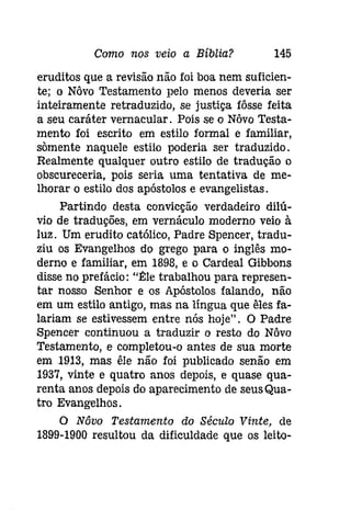 Como nos veio a Bíblia? 145 
eruditos que a revisão não foi boa nem suficien­te; 
o Nôvo Testamento pelo menos deveria ser 
inteiramente retraduzido, se justiça fôsse feita 
a seu caráter vernacular , Pois se o Nôvo Testa­mento 
foi escrito em estilo formal e familiar, 
somente naquele estilo poderia ser traduzido. 
Realmente qualquer outro estilo de tradução o 
obscureceria, pois seria uma tentativa de me­lhorar 
o estilo dos apóstolos e evangelistas. 
Partindo desta convicção verdadeiro dilú­vio 
de traduções, em vernáculo moderno veio à 
luz. Um erudito católico, Padre Spencer, tradu­ziu 
os Evangelhos do grego para o inglês mo­derno 
e familiar, em 1898, e o Cardeal Gibbons 
disse no prefácio: "~le trabalhou para represen­tar 
nosso Senhor e os Apóstolos falando, não 
em um estilo antigo, mas na língua que êles fa­lariam 
se estivessem entre nós hoje". O Padre 
Spencer continuou a traduzir o resto do Nôvo 
Testamento, e completou-o antes de sua morte 
em 1913, mas êle não foi publicado senão em 
1937, vinte e quatro anos depois, e quase qua­renta 
anos depois do aparecimento de seusQua­tI'O 
Evangelhos. 
O Nôvo Testamento do Século Vinte, de 
1899-1900 resultou da dificuldade que os leito- 
 