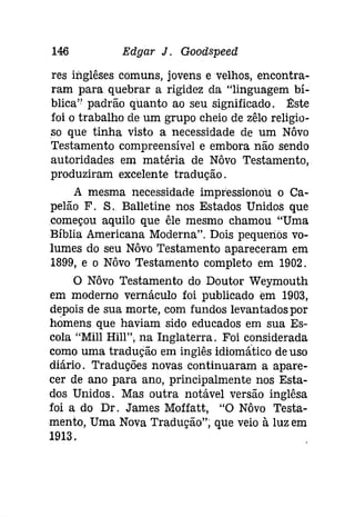 146 Edgar J. Goodspeed 
res inglêses comuns, jovens e velhos, encontra­ram 
para quebrar a rigidez da "linguagem bí­blica'? 
padrão quanto ao seu significado. Este 
foi o trabalho de um grupo cheio de zêlo religio­so 
que tinha visto a necessidade de um Nôvo 
Testamento compreensível e embora não sendo 
autoridades em matéria de Nôvo Testamento, 
produziram excelente tradução. 
A mesma necessidade impressionou o Ca­pelão 
F. S. Balletine nos Estados Unidos que 
começou aquilo que êle mesmo chamou "Uma 
Bíblia Americana Moderna". Dois pequenos vo­lumes 
do seu Nôvo Testamento apareceram em 
1899, e o Nôvo Testamento completo em 1902. 
O Nôvo Testamento do Doutor Weymouth 
em moderno vernáculo foi publicado em 1903, 
depois de sua morte, com fundos levantados por 
homens que haviam sido educados em sua Es­cola 
"Mill Hill", na Inglaterra. Foi considerada 
como uma tradução em inglês idíomático de uso 
diário. Traduções novas continuaram a apare­cer 
de ano para ano, principalmente nos Esta­dos 
Unidos. Mas outra notável versão inglêsa 
foi a do Dr. James Moffatt, "O Nôvo Testa­mento, 
Uma Nova Tradução"; que veio à luz em 
1913. 
 