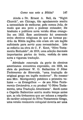 Como nos veio a Bíblia? 147 
Ainda o Dr. Ernest A. Bell, da "Night 
Church", em Chicago, tão agudamente sentiu 
a necessidade de melhorar, pelo menos João, de 
modo que seu povo o pudesse entender; êle 
traduziu e publicou nova versão dêsse evange­lho 
em 1922. Êsse sentimento foi crescendo 
entre obreiros religiosos de que as formas pa­drão 
da Bíblia inglêsa não eram em um inglês 
suficiente para servir suas necessidades. Isto 
se refletiu na obra de C. F. Kent, "Nôvo Testa­mento 
Reduzido", de 1913, uma seleção das mais 
importantes partes do texto, vestida de uma 
nova e vigorosa tradução . 
• 
Atividade renovada da parte de obreiros 
americanos encontrou expressão, em 1923, na 
obra do professor W. G. Ballantine O Nôvo 
Testamento de Riverside, "uma tradução do 
original grego em inglês moderno". No mesmo' 
ano Mrs. Montgomery publicou o primeiro vo­lume 
_. os Evangelhos - de seu Nôvo Testa­mento 
Centenário, e eu produzi "O Nôvo Testa­mento, 
uma Tradução Americana". Senti como 
o Capelão Ballentine sentiu muito tempo antes 
que, se nós tivéssemos que ser zelosos a respeito 
do caráter coloquial do Nôvo Testamento Grego, 
uma versão realmente coloquial deveria ser uma 
 