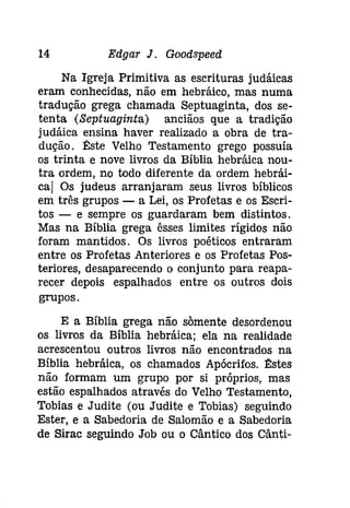 14 Edgar J. Gootispeeâ 
Na Igreja Primitiva as escrituras judáicas 
eram conhecidas, não em hebráico, mas numa 
tradução grega chamada Septuaginta, dos se­tenta 
(Septuaginta) anciãos que a tradição 
judáica ensina haver realizado a obra de tra­dução. 
tste Velho Testamento grego possuía 
os trinta e nove livros da Bíblia hebráica nou­tra 
ordem, no todo diferente da ordem hebrái­caj 
Os judeus arranjaram seus livros bíblicos 
em três grupos - a Lei, os Profetas e os Escri­tos 
- e sempre os guardaram bem distintos. 
Mas na Bíblia grega êsses limites rígidos não 
foram mantidos. Os livros poéticos entraram 
entre os Profetas Anteriores e os Profetas Pos­teriores, 
desaparecendo o conjunto para reapa­recer 
depois espalhados entre os outros dois 
grupos. 
E a Bíblia grega não somente desordenou 
os livros da Bíblia hebráica; ela na realidade 
acrescentou outros livros não encontrados na 
Bíblia hebráíca, os chamados Apócrifos. tstes 
não formam um grupo por si próprios, mas 
estão espalhados através do Velho Testamento, 
Tobias e Judite (ou Judite e Tobias) seguindo 
Ester, e a Sabedoria de Salomão e a Sabedoria 
de Sirac seguindo Job ou o Cântico dos Cânti- 
 